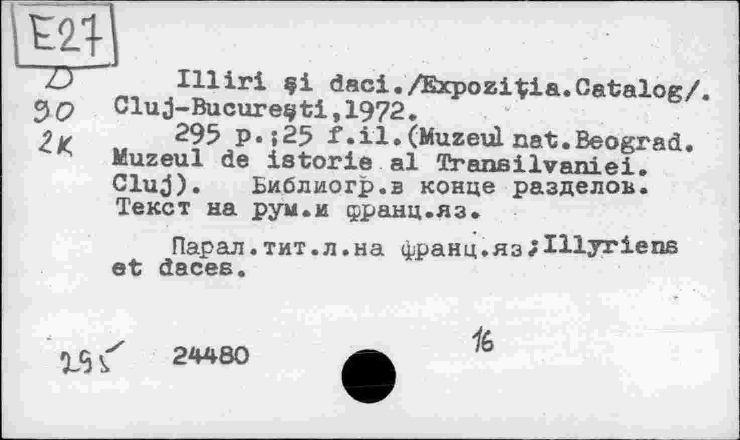 ﻿w
•LJ Illiri	daci./ExpoziVia.Catalog/.
39 Glu j-Bucure^ti, 1972.
2k ..	295 p. ;25 f.il. (Muzeùl nat.Beograd.
Kuzeul de istorie al Transilvaniei.
Cluj). Библиогр.в конце разделов. Текст на рум.и франц.яз.
Парал. тит. л .на франц.язгІНугіепб et daces.
24480
16